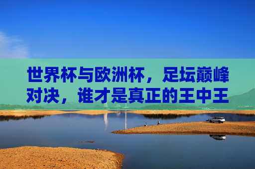 世界杯与欧洲杯,足坛巅峰对决,谁才是真正的王中王?世界杯vs欧洲杯,巅峰对决,谁为足坛王中王? 世界杯与欧洲杯,足坛巅峰对决,谁才是真正的王中王?世界杯vs欧洲杯,巅峰对决,谁为足坛王中王?