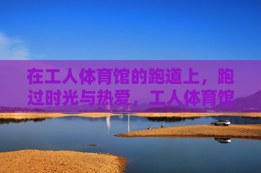 在工人体育馆的跑道上，跑过时光与热爱，工人体育馆跑道，跑过时光与热爱