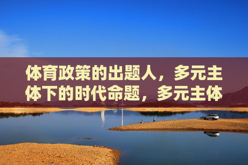 体育政策的出题人,多元主体下的时代命题,多元主体下的体育政策,时代命题与出题人 体育政策的出题人,多元主体下的时代命题,多元主体下的体育政策,时代命题与出题人