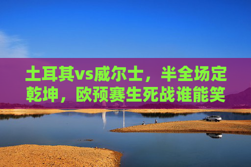 土耳其vs威尔士,半全场定乾坤,欧预赛生死战谁能笑到最后?土耳其vs威尔士,欧预赛生死战,半全场定乾坤 土耳其vs威尔士,半全场定乾坤,欧预赛生死战谁能笑到最后?土耳其vs威尔士,欧预赛生死战,半全场定乾坤