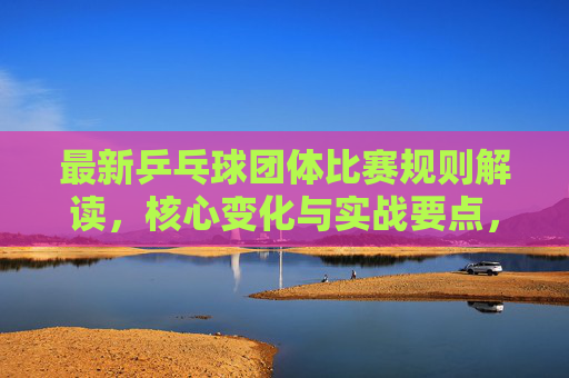 最新乒乓球团体比赛规则解读，核心变化与实战要点，乒乓球团体比赛新规解读，核心变化与实战要点