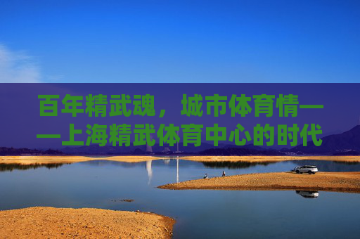 百年精武魂,城市体育情——上海精武体育中心的时代回响,百年精武魂,城市体育情 百年精武魂,城市体育情——上海精武体育中心的时代回响,百年精武魂,城市体育情