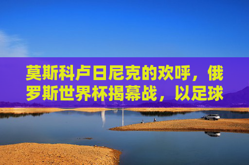 莫斯科卢日尼克的欢呼,俄罗斯世界杯揭幕战,以足球点燃世界,莫斯科卢日尼克欢呼,世界杯揭幕战点燃世界 莫斯科卢日尼克的欢呼,俄罗斯世界杯揭幕战,以足球点燃世界,莫斯科卢日尼克欢呼,世界杯揭幕战点燃世界
