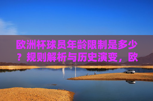 欧洲杯球员年龄限制是多少?规则解析与历史演变,欧洲杯球员年龄限制,规则解析与历史演变 欧洲杯球员年龄限制是多少?规则解析与历史演变,欧洲杯球员年龄限制,规则解析与历史演变
