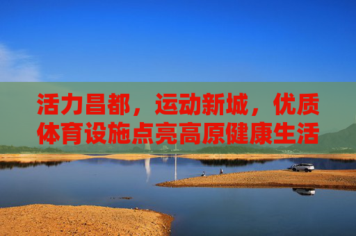 活力昌都，运动新城，优质体育设施点亮高原健康生活，活力昌都，运动新城筑梦高原健康生活
