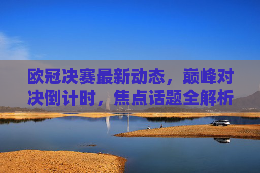 欧冠决赛最新动态,巅峰对决倒计时,焦点话题全解析,欧冠决赛巅峰对决倒计时,最新动态与焦点话题全解析 欧冠决赛最新动态,巅峰对决倒计时,焦点话题全解析,欧冠决赛巅峰对决倒计时,最新动态与焦点话题全解析