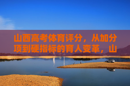 山西高考体育评分，从加分项到硬指标的育人变革，山西高考体育评分，从加分项到硬指标的育人变革