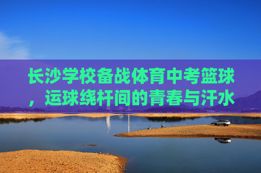 长沙学校备战体育中考篮球，运球绕杆间的青春与汗水，长沙校园体育中考篮球运球绕杆，青春与汗水