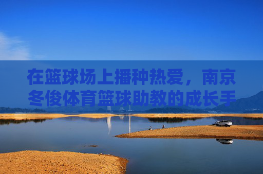 在篮球场上播种热爱，南京冬俊体育篮球助教的成长手记，南京冬俊体育篮球助教成长手记，在篮球场上播种热爱