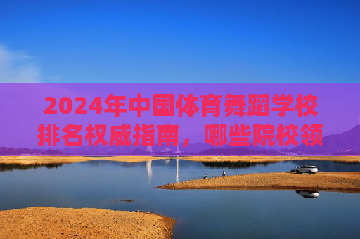 2024年中国体育舞蹈学校排名权威指南，哪些院校领跑专业教育？2024年中国体育舞蹈学校排名权威指南，领跑专业教育的院校