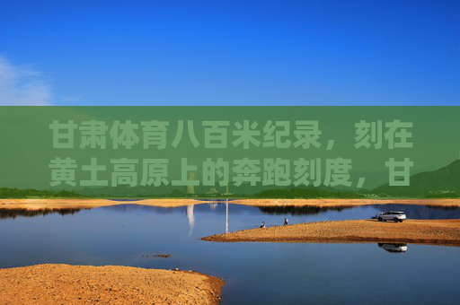 甘肃体育八百米纪录,刻在黄土高原上的奔跑刻度,甘肃八百米纪录,黄土高原上的奔跑刻度 甘肃体育八百米纪录,刻在黄土高原上的奔跑刻度,甘肃八百米纪录,黄土高原上的奔跑刻度