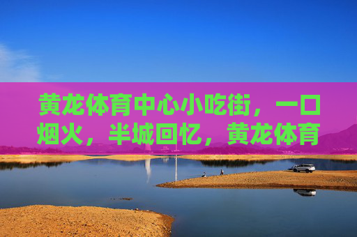 黄龙体育中心小吃街，一口烟火，半城回忆，黄龙体育中心小吃街，一口烟火，半城回忆