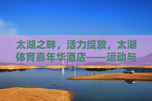 太湖之畔，活力绽放，太湖体育嘉年华酒店——运动与休闲的完美邂逅，太湖体育嘉年华酒店，太湖之畔，运动与休闲的活力邂逅