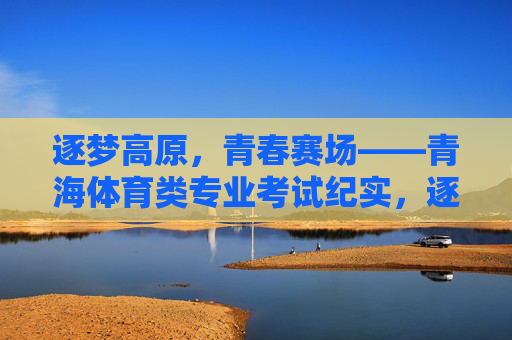 逐梦高原,青春赛场——青海体育类专业考试纪实,逐梦高原,青春赛场——青海体育类专业考试纪实 逐梦高原,青春赛场——青海体育类专业考试纪实,逐梦高原,青春赛场——青海体育类专业考试纪实