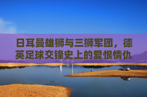 日耳曼雄狮与三狮军团，德英足球交锋史上的爱恨情仇，德英足球交锋史，日耳曼雄狮与三狮军团的爱恨情仇