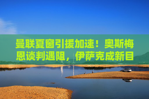 曼联夏窗引援加速！奥斯梅恩谈判遇阻，伊萨克成新目标？三大位置补强决定下赛季上限，曼联夏窗引援加速，奥斯梅恩遇阻，伊萨克成新目标，三大位置补强决定下赛季上限
