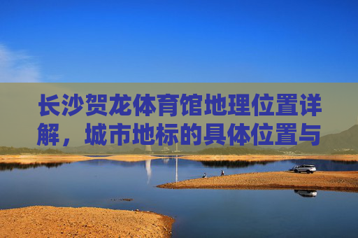 长沙贺龙体育馆地理位置详解,城市地标的具体位置与周边指南,长沙贺龙体育馆,城市地标地理位置与周边指南 长沙贺龙体育馆地理位置详解,城市地标的具体位置与周边指南,长沙贺龙体育馆,城市地标地理位置与周边指南