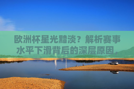 欧洲杯星光黯淡？解析赛事水平下滑背后的深层原因，欧洲杯星光黯淡，赛事水平下滑的深层原因