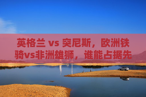 英格兰 vs 突尼斯,欧洲铁骑vs非洲雄狮,谁能占据先机?欧洲铁骑vs非洲雄狮,英格兰突尼斯谁能占据先机? 英格兰 vs 突尼斯,欧洲铁骑vs非洲雄狮,谁能占据先机?欧洲铁骑vs非洲雄狮,英格兰突尼斯谁能占据先机?
