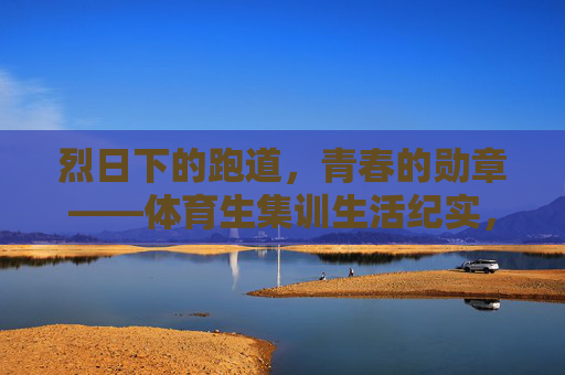 烈日下的跑道,青春的勋章——体育生集训生活纪实,烈日跑道上的青春勋章 烈日下的跑道,青春的勋章——体育生集训生活纪实,烈日跑道上的青春勋章