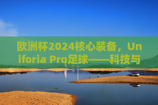 欧洲杯2024核心装备,Uniforia Pro足球——科技与激情的完美融合,欧洲杯2024核心装备Uniforia Pro足球,科技与激情的完美融合 欧洲杯2024核心装备,Uniforia Pro足球——科技与激情的完美融合,欧洲杯2024核心装备Uniforia Pro足球,科技与激情的完美融合