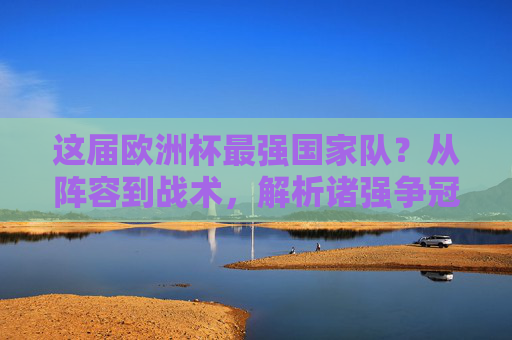 这届欧洲杯最强国家队?从阵容到战术,解析诸强争冠密码,这届欧洲杯最强国家队?阵容战术与争冠密码解析 这届欧洲杯最强国家队?从阵容到战术,解析诸强争冠密码,这届欧洲杯最强国家队?阵容战术与争冠密码解析