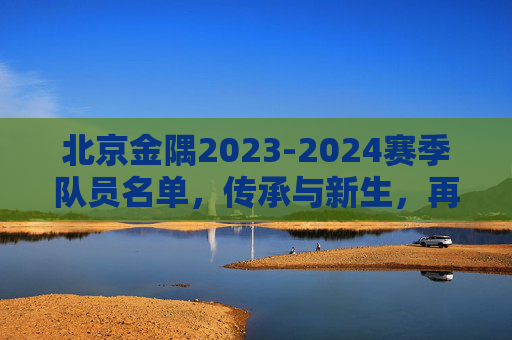 北京金隅2023-2024赛季队员名单,传承与新生,再筑京城篮球梦,北京金隅2023-2024赛季,传承新生,再筑京城篮球梦 北京金隅2023-2024赛季队员名单,传承与新生,再筑京城篮球梦,北京金隅2023-2024赛季,传承新生,再筑京城篮球梦