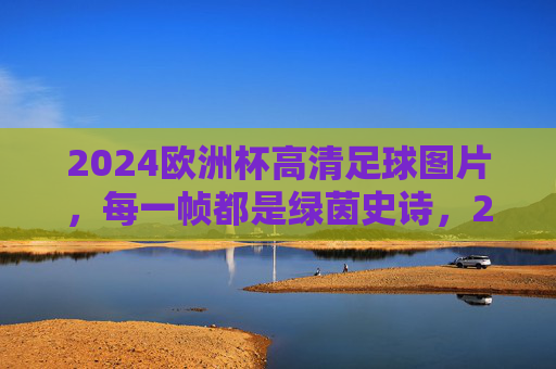 2024欧洲杯高清足球图片,每一帧都是绿茵史诗,2024欧洲杯高清足球图片,每一帧绿茵史诗 2024欧洲杯高清足球图片,每一帧都是绿茵史诗,2024欧洲杯高清足球图片,每一帧绿茵史诗