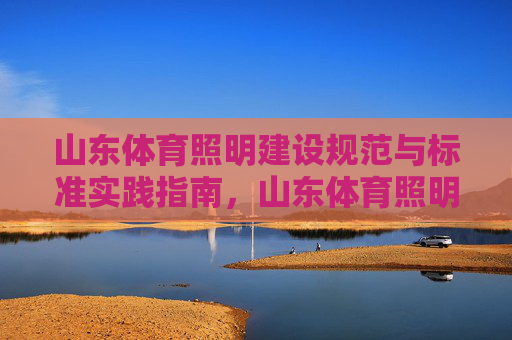 山东体育照明建设规范与标准实践指南,山东体育照明建设规范与实践指南 山东体育照明建设规范与标准实践指南,山东体育照明建设规范与实践指南