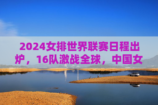 2024女排世界联赛日程出炉，16队激战全球，中国女排主场作战看点十足，2024女排世界联赛16队激战全球 中国女排主场作战看点十足