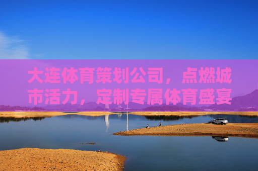 大连体育策划公司，点燃城市活力，定制专属体育盛宴，大连体育策划，定制专属体育盛宴，点燃城市活力