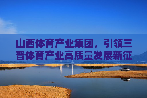 山西体育产业集团,引领三晋体育产业高质量发展新征程,山西体育产业集团引领三晋体育产业高质量发展新征程 山西体育产业集团,引领三晋体育产业高质量发展新征程,山西体育产业集团引领三晋体育产业高质量发展新征程
