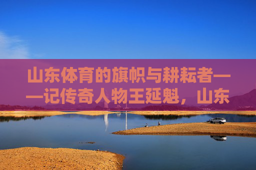山东体育的旗帜与耕耘者——记传奇人物王延魁，山东体育的旗帜与耕耘者——王延魁