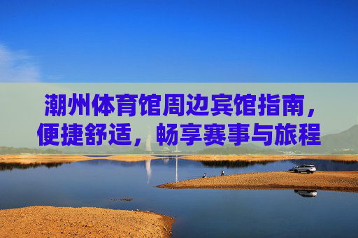 潮州体育馆周边宾馆指南,便捷舒适,畅享赛事与旅程,潮州体育馆周边宾馆指南,便捷舒适,畅享赛事旅程 潮州体育馆周边宾馆指南,便捷舒适,畅享赛事与旅程,潮州体育馆周边宾馆指南,便捷舒适,畅享赛事旅程