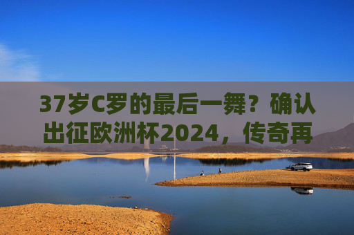 37岁C罗的最后一舞？确认出征欧洲杯2024，传奇再续！37岁C罗欧洲杯2024最后一舞，传奇再续！