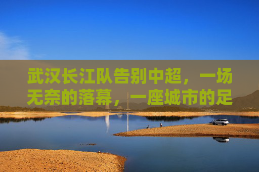 武汉长江队告别中超,一场无奈的落幕,一座城市的足球记忆,武汉长江队告别中超,一座城市的无奈足球记忆 武汉长江队告别中超,一场无奈的落幕,一座城市的足球记忆,武汉长江队告别中超,一座城市的无奈足球记忆