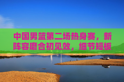 中国男篮第二场热身赛，新阵容磨合初见效，细节短板仍需打磨，中国男篮新阵容热身赛，磨合初见效细节仍需打磨