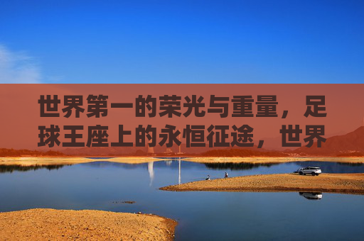 世界第一的荣光与重量,足球王座上的永恒征途,世界第一的荣光与重量,足球王座上的永恒征途 世界第一的荣光与重量,足球王座上的永恒征途,世界第一的荣光与重量,足球王座上的永恒征途