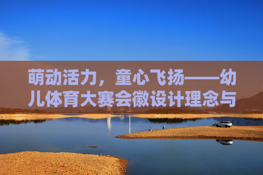 萌动活力,童心飞扬——幼儿体育大赛会徽设计理念与意义解析,幼儿体育大赛会徽设计理念与意义解析——萌动活力,童心飞扬 萌动活力,童心飞扬——幼儿体育大赛会徽设计理念与意义解析,幼儿体育大赛会徽设计理念与意义解析——萌动活力,童心飞扬