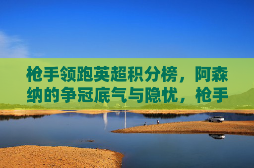 枪手领跑英超积分榜，阿森纳的争冠底气与隐忧，枪手领跑英超，争冠底气与隐忧并存