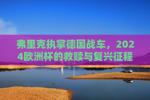弗里克执掌德国战车,2024欧洲杯的救赎与复兴征程,德国战车2024欧洲杯,弗里克的救赎与复兴 弗里克执掌德国战车,2024欧洲杯的救赎与复兴征程,德国战车2024欧洲杯,弗里克的救赎与复兴
