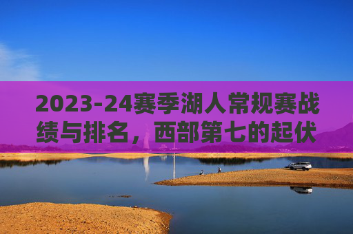 2023-24赛季湖人常规赛战绩与排名,西部第七的起伏与争存之路,2023-24赛季湖人,西部第七的起伏与争存之路 2023-24赛季湖人常规赛战绩与排名,西部第七的起伏与争存之路,2023-24赛季湖人,西部第七的起伏与争存之路