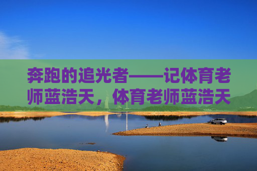 奔跑的追光者——记体育老师蓝浩天,体育老师蓝浩天,奔跑的追光者 奔跑的追光者——记体育老师蓝浩天,体育老师蓝浩天,奔跑的追光者