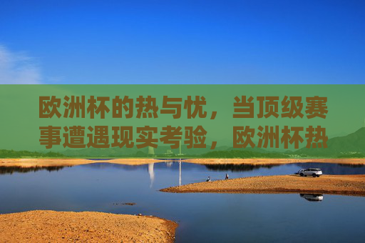 欧洲杯的热与忧，当顶级赛事遭遇现实考验，欧洲杯热与忧，顶级赛事的现实考验