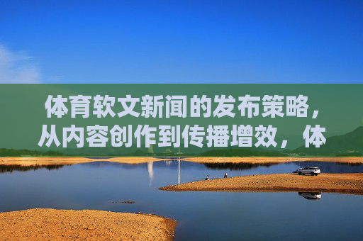 体育软文新闻的发布策略，从内容创作到传播增效，体育软文发布策略，从内容创作到传播增效