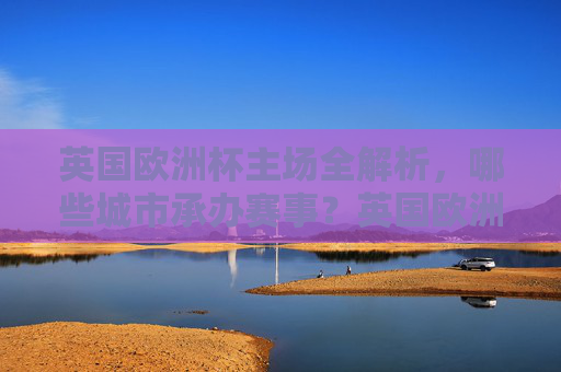 英国欧洲杯主场全解析,哪些城市承办赛事?英国欧洲杯主场承办城市全解析 英国欧洲杯主场全解析,哪些城市承办赛事?英国欧洲杯主场承办城市全解析