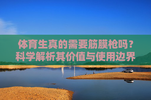 体育生真的需要筋膜枪吗？科学解析其价值与使用边界，体育生真的需要筋膜枪吗？科学解析其价值与使用边界