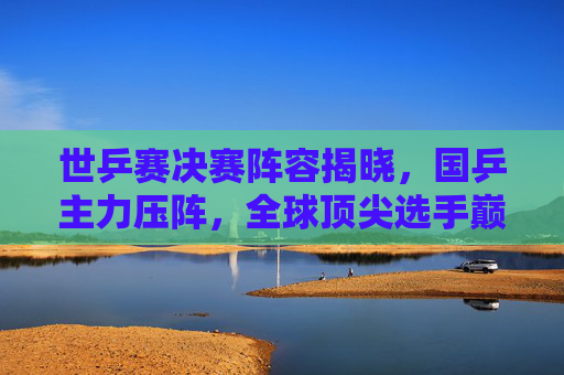 世乒赛决赛阵容揭晓,国乒主力压阵,全球顶尖选手巅峰对决在即,世乒赛决赛,国乒主力压阵,全球顶尖选手巅峰对决 世乒赛决赛阵容揭晓,国乒主力压阵,全球顶尖选手巅峰对决在即,世乒赛决赛,国乒主力压阵,全球顶尖选手巅峰对决