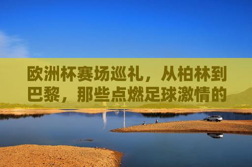 欧洲杯赛场巡礼,从柏林到巴黎,那些点燃足球激情的城市,欧洲杯赛场巡礼,从柏林到巴黎,点燃足球激情的城市 欧洲杯赛场巡礼,从柏林到巴黎,那些点燃足球激情的城市,欧洲杯赛场巡礼,从柏林到巴黎,点燃足球激情的城市