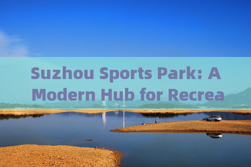 Suzhou Sports Park: A Modern Hub for Recreation and Sports，苏州体育公园，现代休闲与运动枢纽